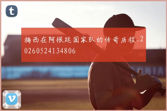 梅西在阿根廷国家队的传奇历程_20260524134806