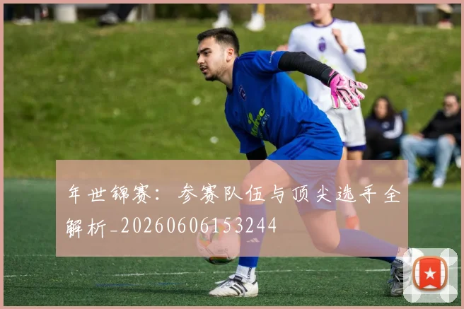 年世锦赛:参赛队伍与顶尖选手全解析_20260606153244