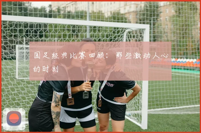 国足经典比赛回顾：那些激动人心的时刻