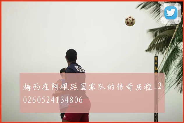 梅西在阿根廷国家队的传奇历程_20260524134806